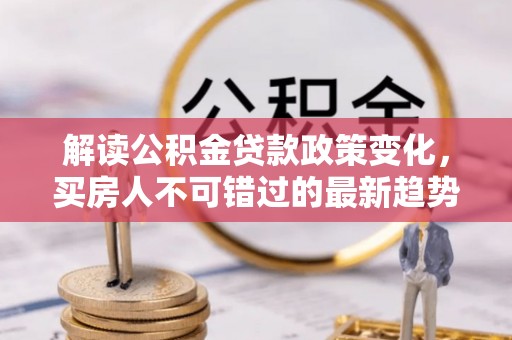 犍为解读公积金贷款政策变化，买房人不可错过的最新趋势
