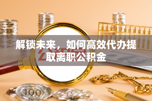 犍为解锁未来，如何高效代办提取离职公积金