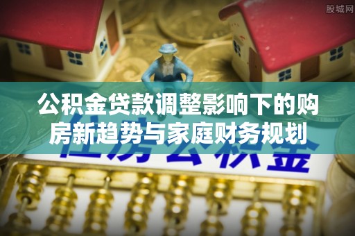 犍为公积金贷款调整影响下的购房新趋势与家庭财务规划