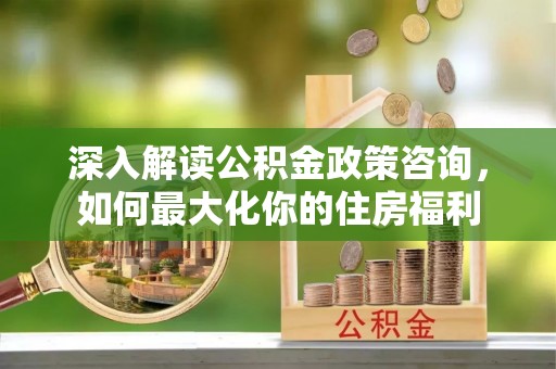 犍为深入解读公积金政策咨询，如何最大化你的住房福利