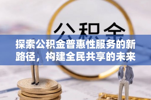 犍为探索公积金普惠性服务的新路径，构建全民共享的未来