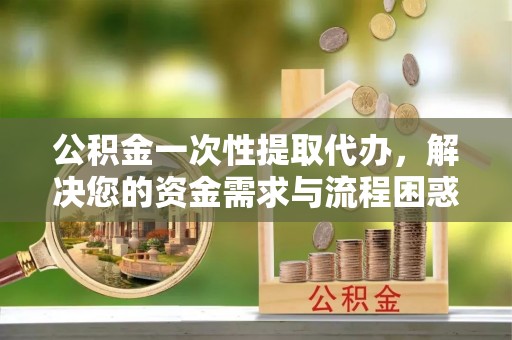 犍为公积金一次性提取代办，解决您的资金需求与流程困惑
