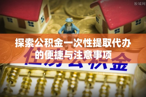 犍为探索公积金一次性提取代办的便捷与注意事项