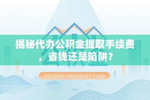 犍为揭秘代办公积金提取手续费，省钱还是陷阱？