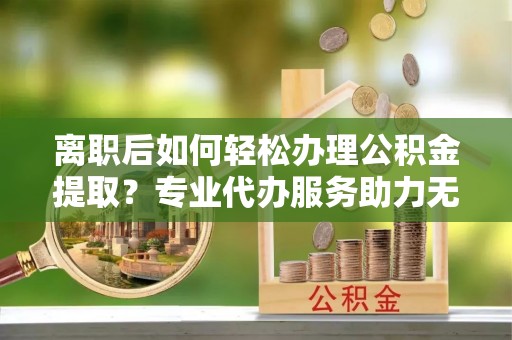 犍为离职后如何轻松办理公积金提取？专业代办服务助力无忧