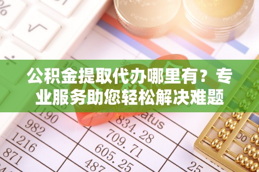 犍为公积金提取代办哪里有？专业服务助您轻松解决难题