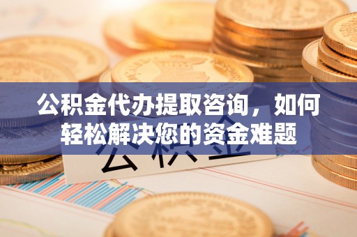 犍为公积金代办提取咨询，如何轻松解决您的资金难题