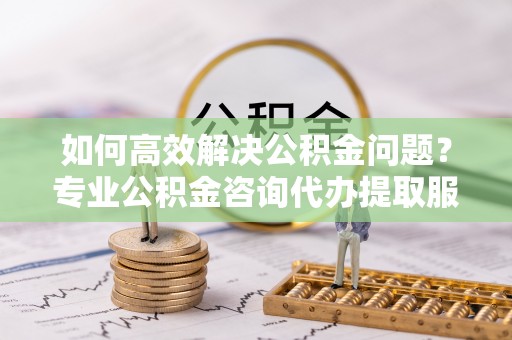 犍为如何高效解决公积金问题？专业公积金咨询代办提取服务来帮你