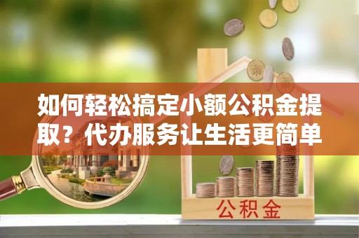 犍为如何轻松搞定小额公积金提取？代办服务让生活更简单